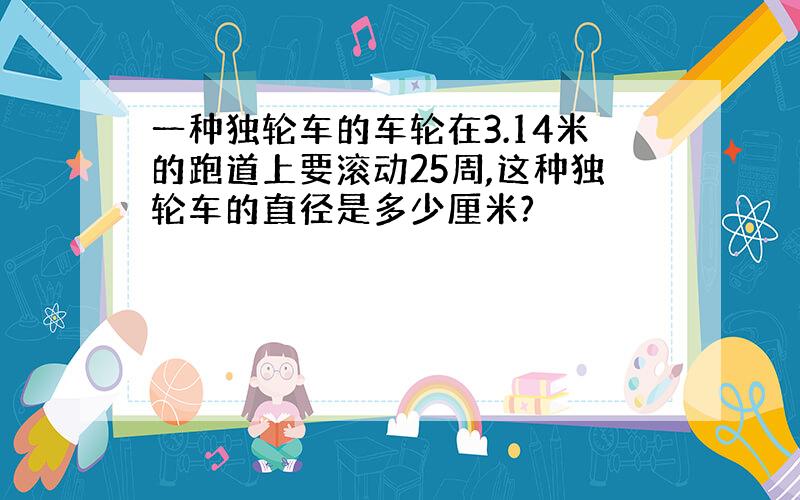 一种独轮车的车轮在3.14米的跑道上要滚动25周,这种独轮车的直径是多少厘米?