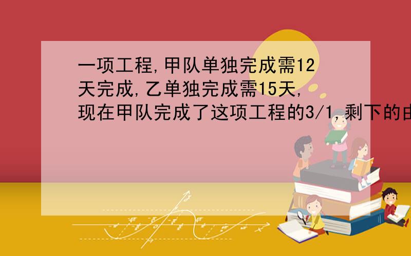 一项工程,甲队单独完成需12天完成,乙单独完成需15天,现在甲队完成了这项工程的3/1,剩下的由乙队完成,