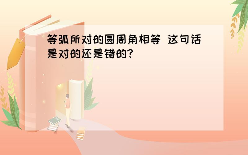 等弧所对的圆周角相等 这句话是对的还是错的?