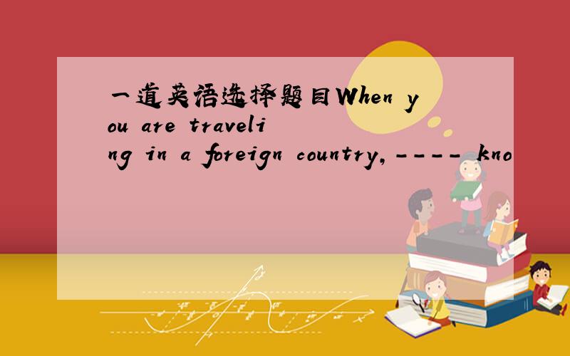 一道英语选择题目When you are traveling in a foreign country,---- kno