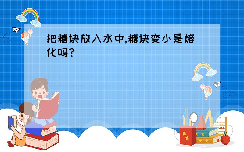 把糖块放入水中,糖块变小是熔化吗?