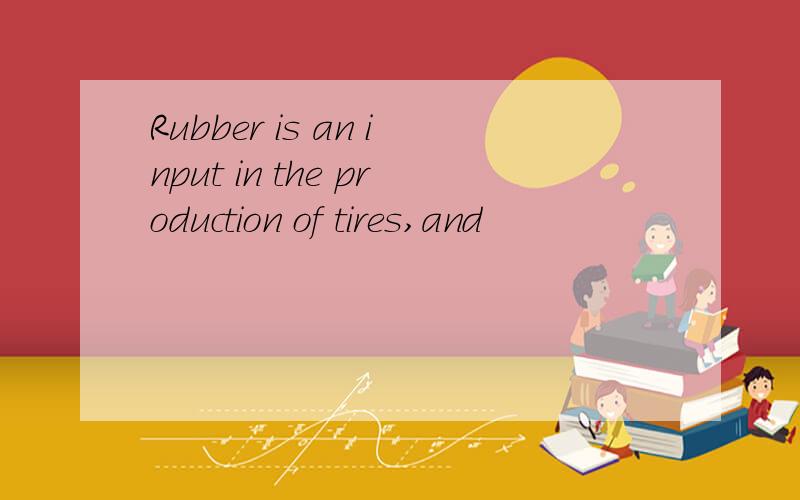 Rubber is an input in the production of tires,and