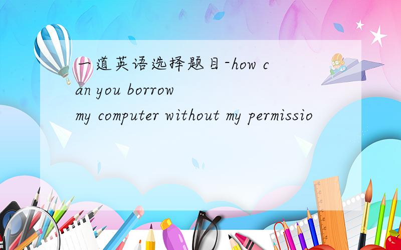 一道英语选择题目-how can you borrow my computer without my permissio