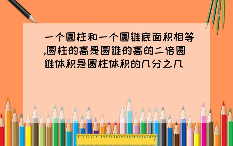 一个圆柱和一个圆锥底面积相等,圆柱的高是圆锥的高的二倍圆锥体积是圆柱体积的几分之几