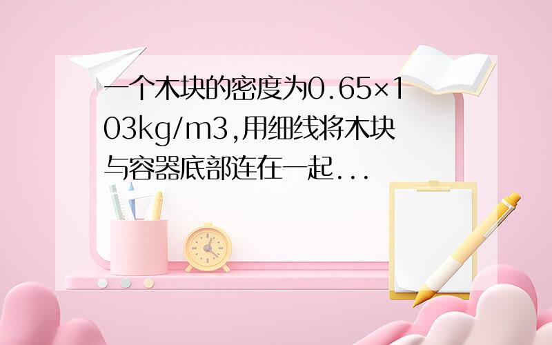 一个木块的密度为0.65×103kg/m3,用细线将木块与容器底部连在一起...