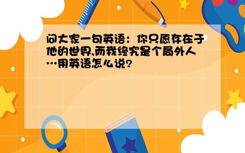 问大家一句英语：你只愿存在于他的世界,而我终究是个局外人…用英语怎么说?