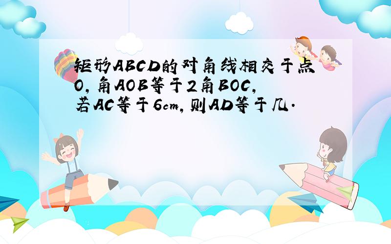 矩形ABCD的对角线相交于点O,角AOB等于2角BOC,若AC等于6cm,则AD等于几.