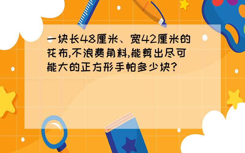 一块长48厘米、宽42厘米的花布,不浪费角料,能剪出尽可能大的正方形手帕多少块?