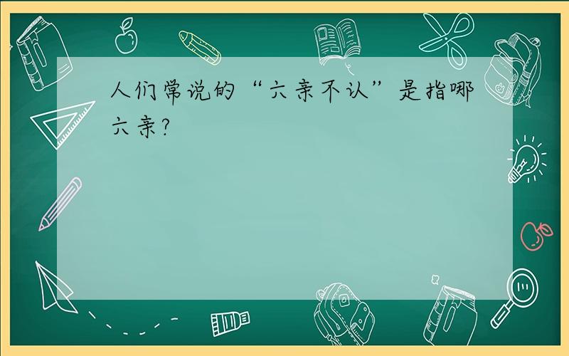 人们常说的“六亲不认”是指哪六亲?