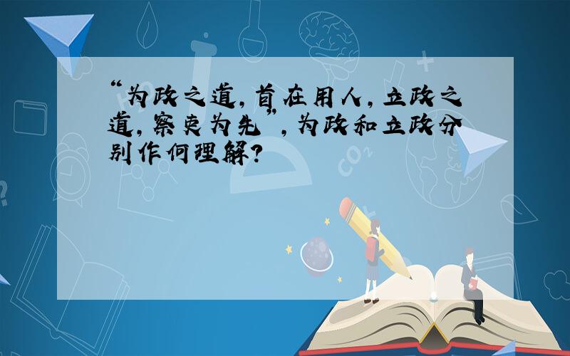 “为政之道,首在用人,立政之道,察吏为先”,为政和立政分别作何理解?