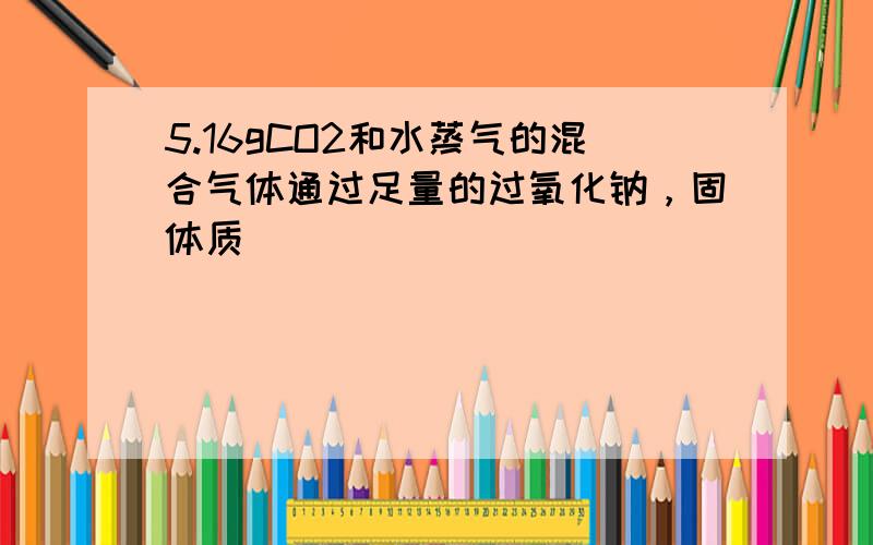 5.16gCO2和水蒸气的混合气体通过足量的过氧化钠，固体质