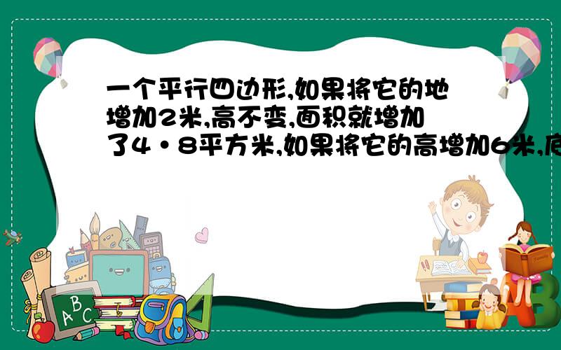 一个平行四边形,如果将它的地增加2米,高不变,面积就增加了4·8平方米,如果将它的高增加6米,底不变,