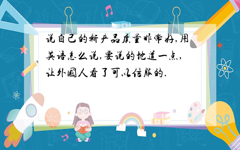 说自己的新产品质量非常好,用英语怎么说,要说的地道一点,让外国人看了可以信服的.