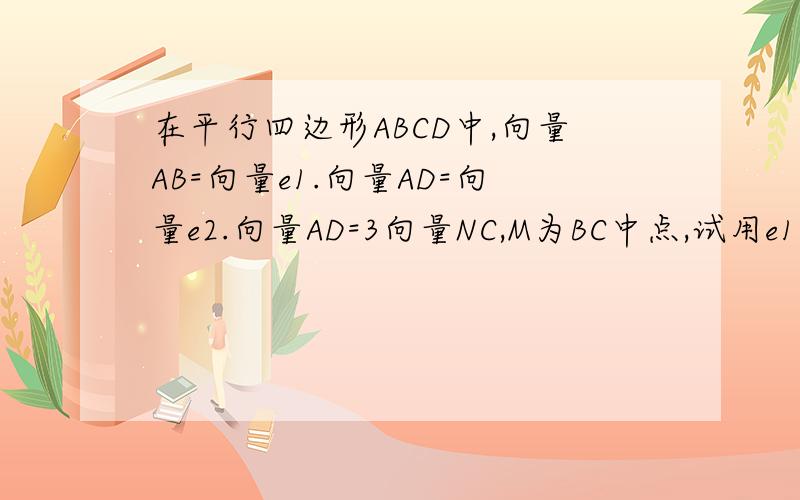 在平行四边形ABCD中,向量AB=向量e1.向量AD=向量e2.向量AD=3向量NC,M为BC中点,试用e1,e2表示向