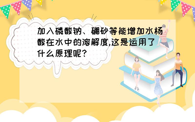 加入磷酸钠、硼砂等能增加水杨酸在水中的溶解度,这是运用了什么原理呢?