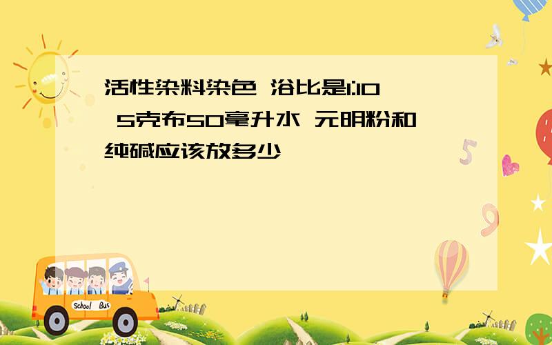 活性染料染色 浴比是1:10 5克布50毫升水 元明粉和纯碱应该放多少