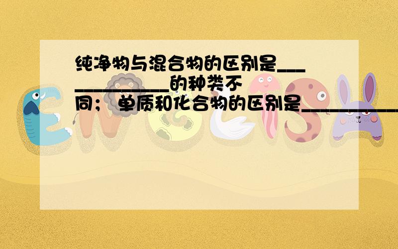 纯净物与混合物的区别是_____________的种类不同； 单质和化合物的区别是_______________的种类不