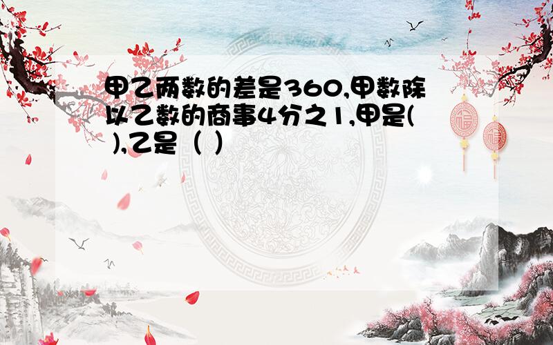 甲乙两数的差是360,甲数除以乙数的商事4分之1,甲是( ),乙是（ ）