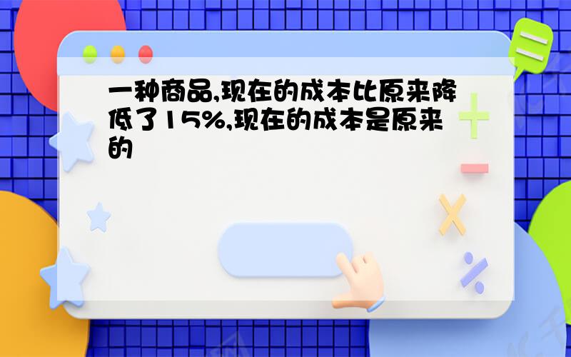 一种商品,现在的成本比原来降低了15%,现在的成本是原来的