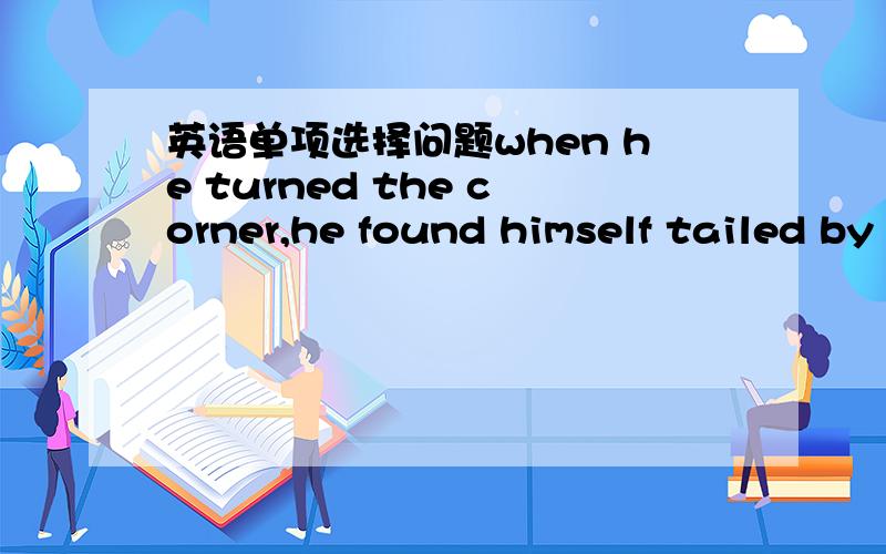 英语单项选择问题when he turned the corner,he found himself tailed by