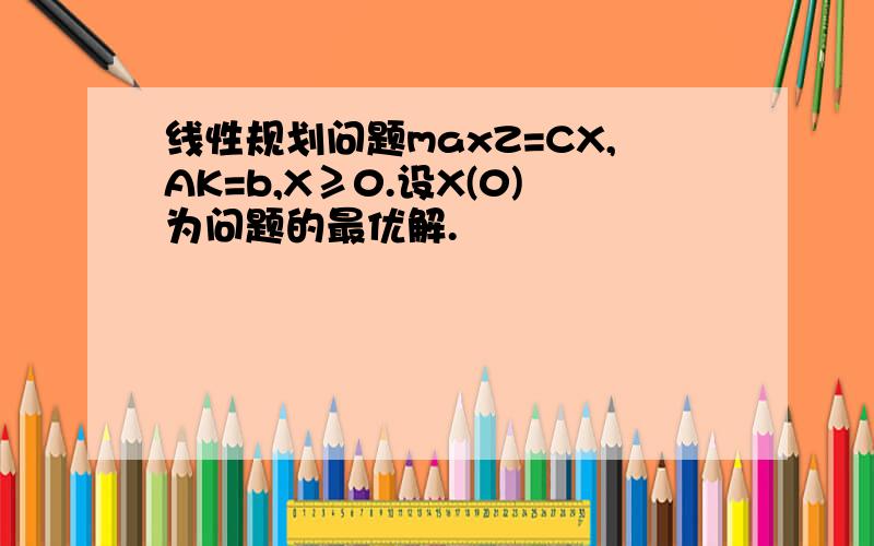 线性规划问题maxZ=CX,AK=b,X≥0.设X(0)为问题的最优解.