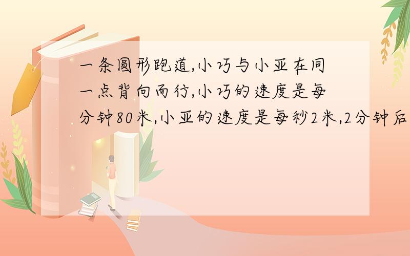 一条圆形跑道,小巧与小亚在同一点背向而行,小巧的速度是每分钟80米,小亚的速度是每秒2米,2分钟后相遇,这条圆形跑道全长