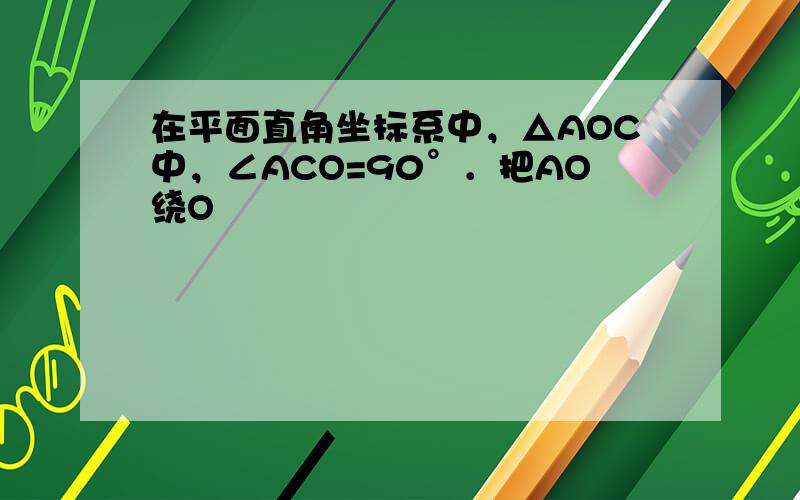 在平面直角坐标系中，△AOC中，∠ACO=90°．把AO绕O