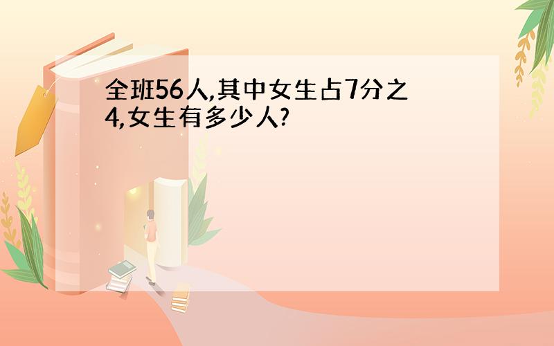 全班56人,其中女生占7分之4,女生有多少人?