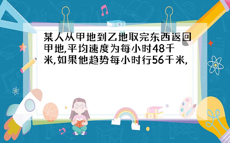 某人从甲地到乙地取完东西返回甲地,平均速度为每小时48千米,如果他趋势每小时行56千米,