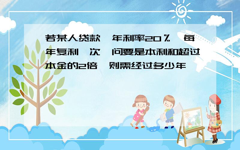 若某人贷款,年利率20％,每年复利一次,问要是本利和超过本金的2倍,则需经过多少年