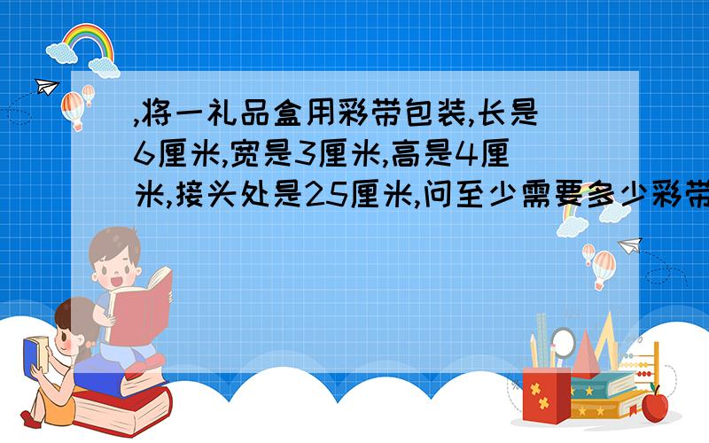 ,将一礼品盒用彩带包装,长是6厘米,宽是3厘米,高是4厘米,接头处是25厘米,问至少需要多少彩带?