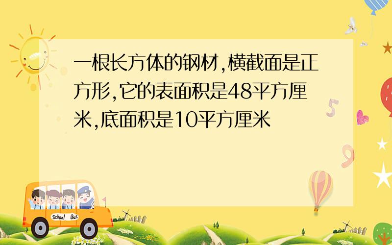 一根长方体的钢材,横截面是正方形,它的表面积是48平方厘米,底面积是10平方厘米