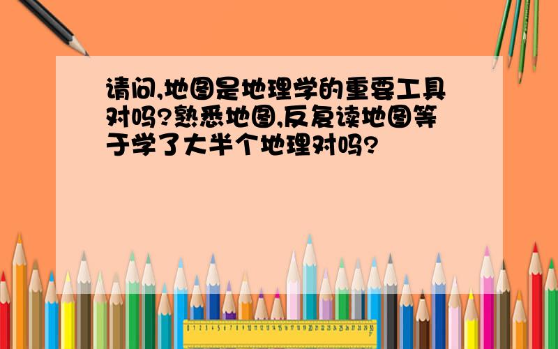 请问,地图是地理学的重要工具对吗?熟悉地图,反复读地图等于学了大半个地理对吗?