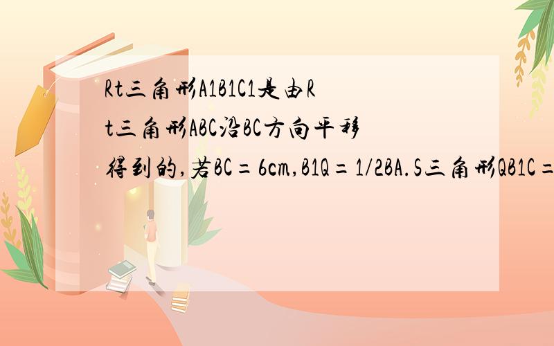 Rt三角形A1B1C1是由Rt三角形ABC沿BC方向平移得到的,若BC=6cm,B1Q=1/2BA.S三角形QB1C=1