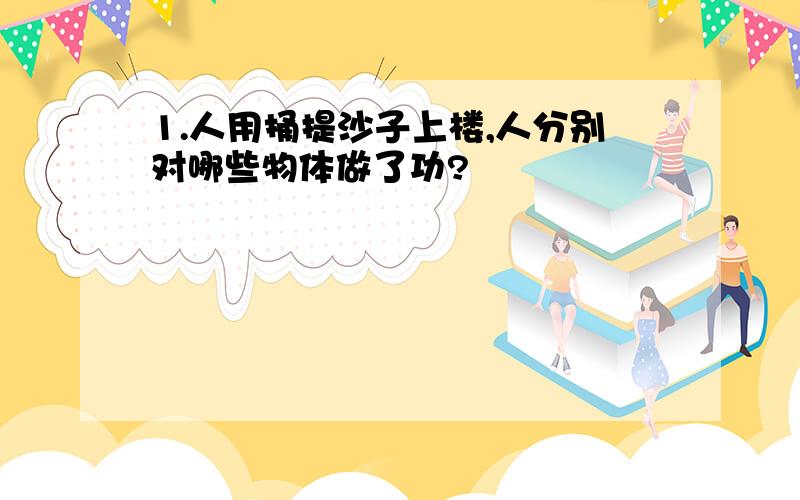 1.人用捅提沙子上楼,人分别对哪些物体做了功?