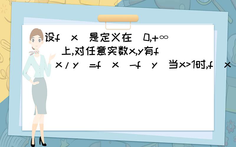 设f(x)是定义在（0,+∞ ）上,对任意实数x,y有f(x/y)=f(x)-f(y)当x>1时,f(x)