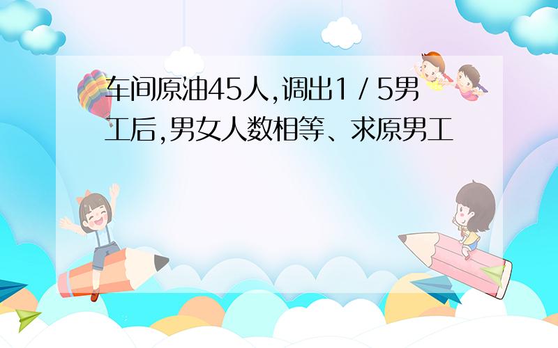 车间原油45人,调出1／5男工后,男女人数相等、求原男工