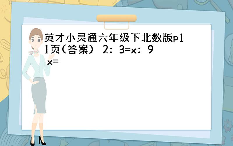 英才小灵通六年级下北数版p11页(答案） 2：3=x：9 x=