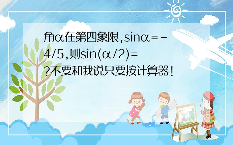 角α在第四象限,sinα=-4/5,则sin(α/2)=?不要和我说只要按计算器!