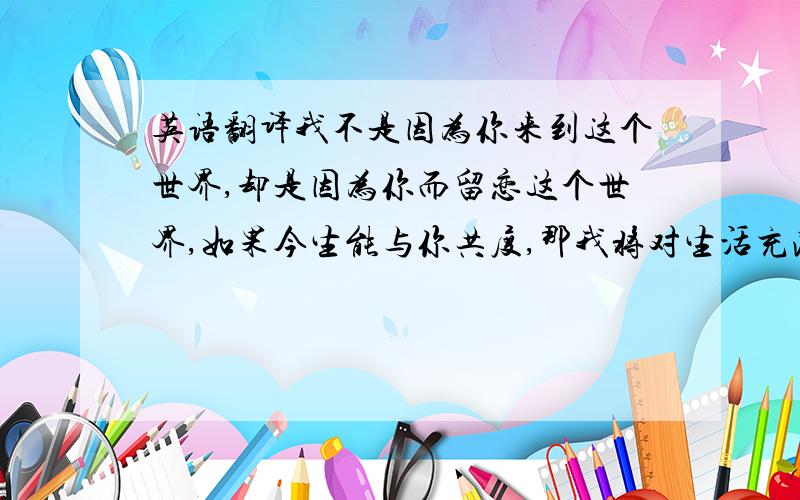 英语翻译我不是因为你来到这个世界,却是因为你而留恋这个世界,如果今生能与你共度,那我将对生活充满感激.