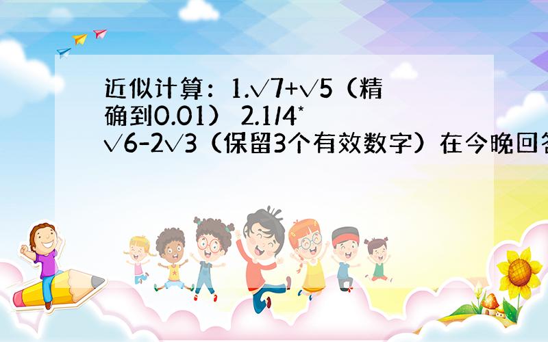 近似计算：1.√7+√5（精确到0.01） 2.1/4*√6-2√3（保留3个有效数字）在今晚回答