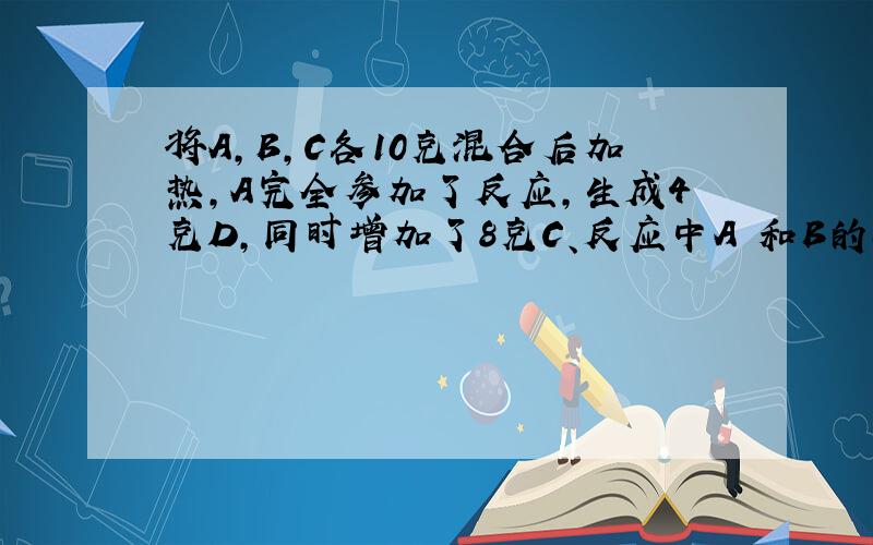 将A,B,C各10克混合后加热,A完全参加了反应,生成4克D,同时增加了8克C、反应中A 和B的质量比为?