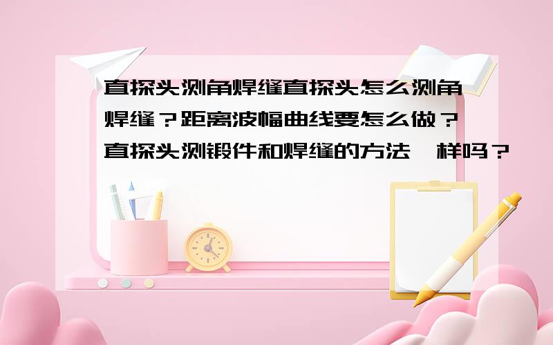 直探头测角焊缝直探头怎么测角焊缝？距离波幅曲线要怎么做？直探头测锻件和焊缝的方法一样吗？