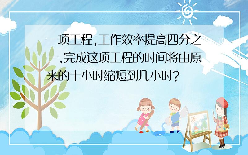 一项工程,工作效率提高四分之一,完成这项工程的时间将由原来的十小时缩短到几小时?