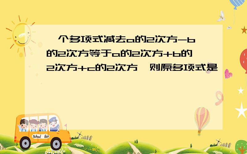 一个多项式减去a的2次方-b的2次方等于a的2次方+b的2次方+c的2次方,则原多项式是