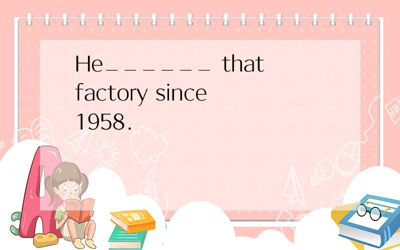 He______ that factory since 1958.