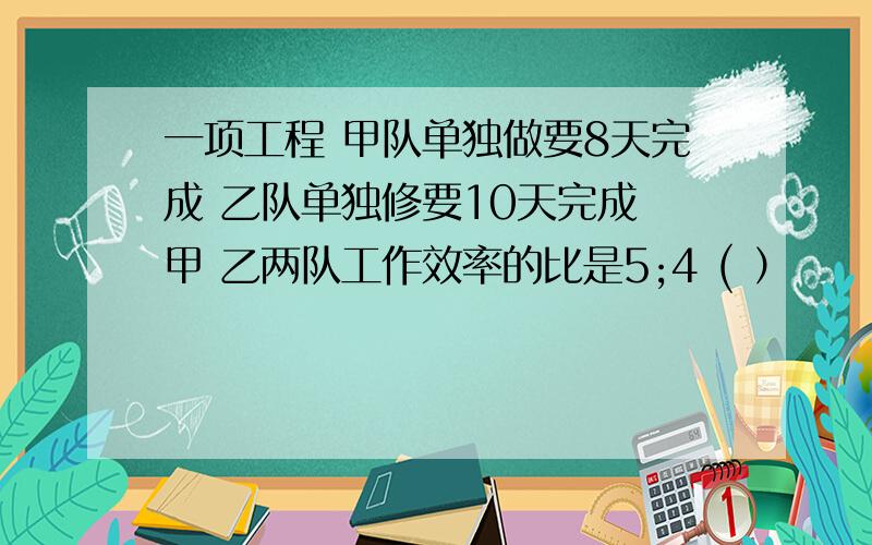 一项工程 甲队单独做要8天完成 乙队单独修要10天完成 甲 乙两队工作效率的比是5;4 ( ）