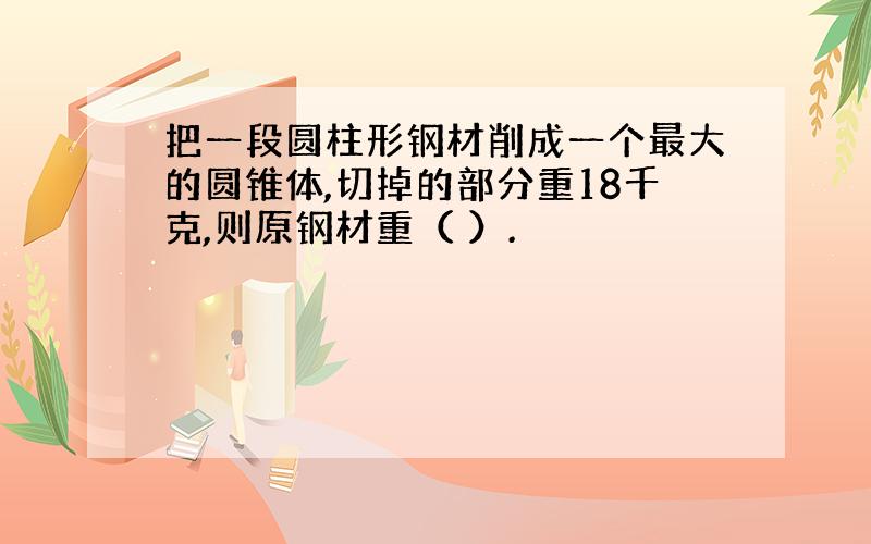 把一段圆柱形钢材削成一个最大的圆锥体,切掉的部分重18千克,则原钢材重（ ）.