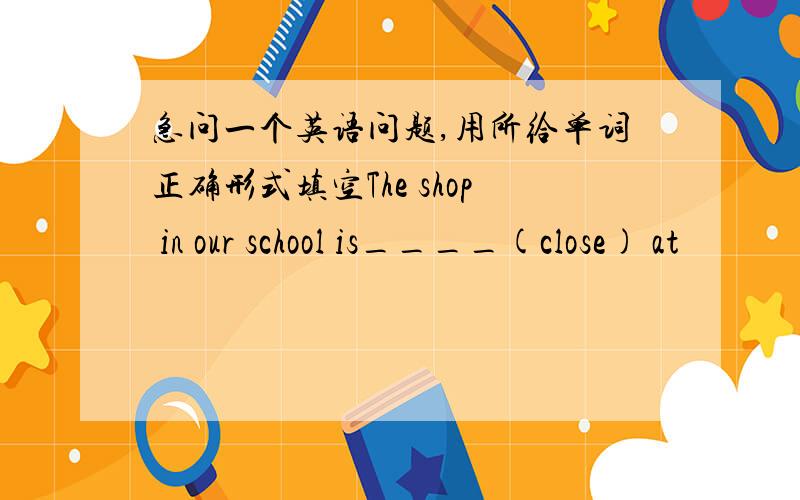 急问一个英语问题,用所给单词正确形式填空The shop in our school is____(close) at