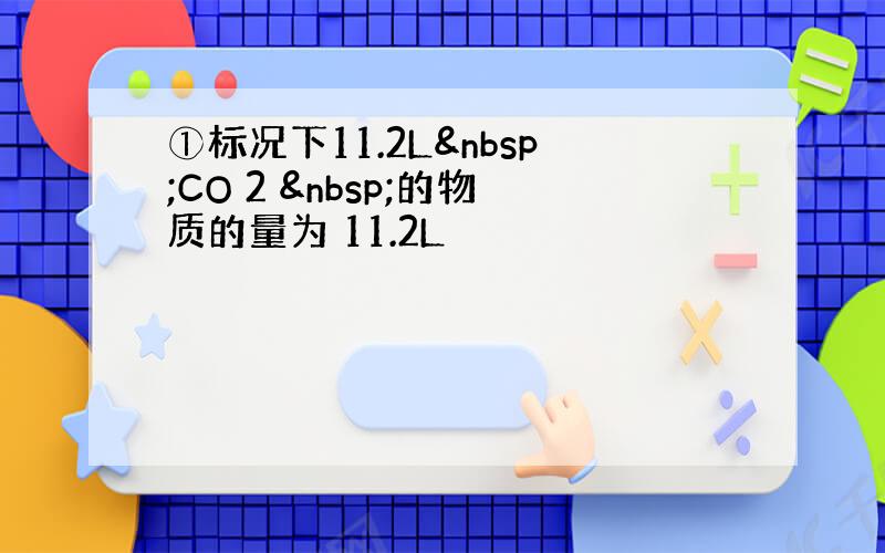 ①标况下11.2L CO 2  的物质的量为 11.2L